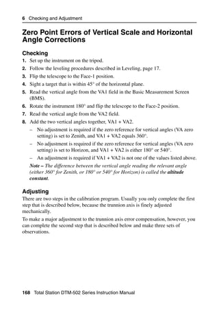 6 Checking and Adjustment


Zero Point Errors of Vertical Scale and Horizontal
Angle Corrections                                  6.1


Checking                                                                          61.1
1. Set up the instrument on the tripod.
2. Follow the leveling procedures described in Leveling, page 17.
3. Flip the telescope to the Face-1 position.
4. Sight a target that is within 45° of the horizontal plane.
5. Read the vertical angle from the VA1 field in the Basic Measurement Screen
   (BMS).
6. Rotate the instrument 180° and flip the telescope to the Face-2 position.
7. Read the vertical angle from the VA2 field.
8. Add the two vertical angles together, VA1 + VA2.
   – No adjustment is required if the zero reference for vertical angles (VA zero
     setting) is set to Zenith, and VA1 + VA2 equals 360°.
   – No adjustment is required if the zero reference for vertical angles (VA zero
     setting) is set to Horizon, and VA1 + VA2 is either 180° or 540°.
   – An adjustment is required if VA1 + VA2 is not one of the values listed above.
   Note – The difference between the vertical angle reading the relevant angle
   (either 360° for Zenith, or 180° or 540° for Horizon) is called the altitude
   constant.

Adjusting                                                                         60.1
There are two steps in the calibration program. Usually you only complete the first
step that is described below, because the trunnion axis is finely adjusted
mechanically.
To make a major adjustment to the trunnion axis error compensation, however, you
can complete the second step that is described below and make three sets of
observations.




168 Total Station DTM-502 Series Instruction Manual
 