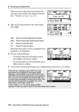 6 Checking and Adjustment

   When you have taken the measurement, the
   message on the bottom line changes from DO
   NOT TOUCH to Turn to F2.




2. Take an F2 measurement to the same target.
   Press [ENT].




   VA2    Face-2 vertical angle (tilt-off value)
   HA2    Face-2 horizontal angle (tilt-off value)
   X2     Face-2 X axis tilt value
   Y2     Face-2 Y axis tilt value
   When the observation on F2 is completed, four
   parameters are displayed.
3. Do one of the following:
   – To return to the first observation screen,
     press [ESC] or the Redo softkey.
   – To set parameters on the instrument, press
     [ENT] or the OK softkey.
4. To go to the second step (trunnion axis compensation), press the Trun softkey.

If the HA corr. setting is set to OFF, the ACH
parameter is not applied to horizontal angle
readings. If this setting is set to ON, both of the
ACH and trunnion-axis parameters are applied to
HA. If you do not complete the second step, the
trunnion-axis parameter remains set to zero, and
only the ACH parameter is applied. For more
information, see Angle, page 131.
If ACV, ACH, X, or Y is out of range, OVER
appears. Press any key to return to the first observation screen.




170 Total Station DTM-502 Series Instruction Manual
 