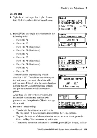 Checking and Adjustment 6

Second step
1. Sight the second target that is placed more
   than 30 degrees above the horizontal plane.




2. Press [ENT] to take angle measurements in the
   following order:
   – Face-2 to P2
   – Face-1 to P2
   – Face-1 to P1 (Horizontal)
   – Face-2 to P1 (Horizontal)
   – Face-2 to P2
   – Face-1 to P2
   – Face-1 to P1 (Horizontal)
   – Face-2 to P1 (Horizontal)
   – Face-2 to P2
   – Face-1 to P2
   The tolerance in angle reading to each
   direction is 10". To maintain the accuracy of
   the instrument, you must take shots with
   extreme care. If the dHA to the same direction
   is more than 10", an error message appears,
   and you must remeasure all three sets of
   points.
   After three sets of F1/F2 observations, the
   instrument calculates the trunnion axis
   parameter and the updated ACH (the average
   of each set).
3. Do one of the following:
   – To return to the measurement screen for
     the first set of F1 measurements, press [ESC] or the Redo softkey.
   – To go to the next set of observations for a more accurate result, press the
     Cont softkey. You can record up to ten sets.
   – To store the parameter and return to the BMS, press [ENT] or the END softkey.

                              Total Station DTM-502 Series Instruction Manual 171
 