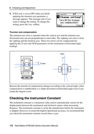 6 Checking and Adjustment

4. If HA corr. is set to OFF when you finish
   updating the trunnion axis parameter, a
   message appears. The message asks if you
   want to change the setting. To change the
   setting, press the Yes softkey.


Trunnion axis compensation
The trunnion axis error is reported when the vertical axis and the trunnion axis
(horizontal axis) are not perpendicular to each other. The sighting axis error is from
the sighting and the trunnion axes. These two errors can be compensated by
applying the Tr-axis and ACH parameters on this instrument to horizontal angle
readings.


                                                          ACH




                                   Tr-axis




Because the amount of compensation changes according to the vertical angle, when
compensation is enabled there is a slight movement in horizontal angle even if you
clamp the tangent screw.


Checking the Instrument Constant                                                    6.1

The instrument constant is a numerical value used to automatically correct for the
displacement between the mechanical and electrical centers when measuring
distances. The instrument constant is set by the manufacturer before the instrument
is shipped. However, to ensure the highest operational accuracy, we recommend that
you check the instrument constant several times a year.




172 Total Station DTM-502 Series Instruction Manual
 