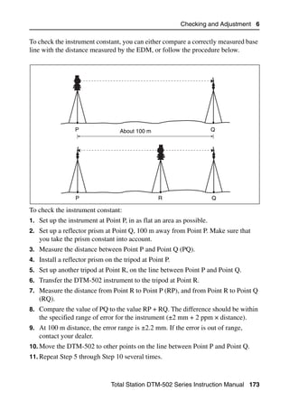 Checking and Adjustment 6

To check the instrument constant, you can either compare a correctly measured base
line with the distance measured by the EDM, or follow the procedure below.




                 P                About 100 m                          Q




                 P                               R                     Q

To check the instrument constant:
1. Set up the instrument at Point P, in as flat an area as possible.
2. Set up a reflector prism at Point Q, 100 m away from Point P. Make sure that
   you take the prism constant into account.
3. Measure the distance between Point P and Point Q (PQ).
4. Install a reflector prism on the tripod at Point P.
5. Set up another tripod at Point R, on the line between Point P and Point Q.
6. Transfer the DTM-502 instrument to the tripod at Point R.
7. Measure the distance from Point R to Point P (RP), and from Point R to Point Q
   (RQ).
8. Compare the value of PQ to the value RP + RQ. The difference should be within
   the specified range of error for the instrument (±2 mm + 2 ppm × distance).
9. At 100 m distance, the error range is ±2.2 mm. If the error is out of range,
   contact your dealer.
10. Move the DTM-502 to other points on the line between Point P and Point Q.
11. Repeat Step 5 through Step 10 several times.



                               Total Station DTM-502 Series Instruction Manual 173
 
