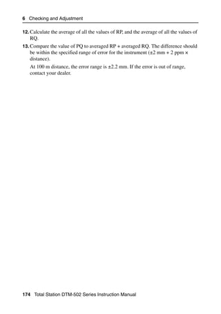 6 Checking and Adjustment

12. Calculate the average of all the values of RP, and the average of all the values of
   RQ.
13. Compare the value of PQ to averaged RP + averaged RQ. The difference should
   be within the specified range of error for the instrument (±2 mm + 2 ppm ×
   distance).
   At 100 m distance, the error range is ±2.2 mm. If the error is out of range,
   contact your dealer.




174 Total Station DTM-502 Series Instruction Manual
 