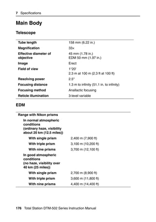 7 Specifications


Main Body                                                                    7.1


Telescope                                                                   71.1


 Tube length                     158 mm (6.22 in.)
 Magnification                   33×
 Effective diameter of           45 mm (1.78 in.)
 objective                       EDM 50 mm (1.97 in.)
 Image                           Erect
 Field of view                   1°20'
                                 2.3 m at 100 m (2.3 ft at 100 ft)
 Resolving power                 2.5''
 Focusing distance               1.3 m to infinity (51.1 in. to infinity)
 Focusing method                 Anallactic focusing
 Reticle illumination            3-level variable

EDM                                                                         71.2


 Range with Nikon prisms
    In normal atmospheric
    conditions
    (ordinary haze, visibility
    about 20 km (12.5 miles))
         With single prism        2,400 m (7,900 ft)
         With triple prism        3,100 m (10,200 ft)
         With nine prisms         3,700 m (12,100 ft)
    In good atmospheric
    conditions
    (no haze, visibility over
    40 km (25 miles))
         With single prism        2,700 m (8,900 ft)
         With triple prism        3,600 m (11,800 ft)
         With nine prisms         4,400 m (14,400 ft)




176 Total Station DTM-502 Series Instruction Manual
 