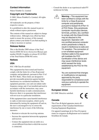 Contact Information                                   – Consult the dealer or an experienced radio/TV
Nikon-Trimble Co. Limited                               technician for help.

Copyright and Trademarks
© 2005, Nikon-Trimble Co. Limited. All rights
reserved.
                                                         C         Warning – This equipment has
                                                                   been certified to comply with the
                                                                   limits for a Class B personal
All trademarks are the property of their                           computer and peripherals,
respective owners.                                                 pursuant to Subpart B of Part 15
It is prohibited to alter this manual in part or                   of FCC Rules. Only peripherals
whole without express permission.                                  (computer input/output devices,
The contents of this manual are subject to change                  terminals, printers, etc.) certified
without notice. Although every effort has been                     to comply with the Class B limits
made to ensure the accuracy of this manual,                        may be attached to this
please contact your dealer if you find anything in                 equipment. Operation with
it that is incorrect or unclear.                                   non-certified personal computer
                                                                   and/or peripherals is likely to
Release Notice                                                     result in interference to radio and
This is the October 2005 release of the Total                      TV reception. The connection of
Station DTM-502 Series Instruction Manual, part                    a non-shielded equipment
number H162E. It applies to release 05.10.TH.8                     interface cable to this equipment
of the Total Station DTM-502 series.                               will invalidate the FCC
                                                                   Certification of this device and
Notices
                                                                   may cause interference levels
USA                                                                which exceed the limits
FCC 15B Class B satisfied.                                         established by the FCC for this
                                                                   equipment.
This equipment has been tested and found to
comply with the limits for a Class B personal                      You are cautioned that changes
computer and peripherals, pursuant to Part 15 of                   or modifications not expressly
the FCC Rules. These limits are designed to                        approved by the party
provide reasonable protection against harmful                      responsible for compliance could
interference in a residential installation. This                   void your authority to operate the
equipment generates, uses and can radiate radio                    equipment.
frequency energy and, if not installed and used in
accordance with the instructions, may cause
harmful interference to radio communications.         European Union
However, there is no guarantee that interference      EU EMC Directive satisfied.
will not occur in a particular installation.
If this equipment does cause harmful interference
to radio or television reception, which can be        Canada
determined by turning the equipment off and on,       This Class B digital apparatus meets all
the user is encouraged to try to correct the          requirements of the Canadian Interference-
interference by one or more of the following          Causing Equipment Regulations.
measures:                                             Cet appareil numérique de la Class B respecte
– Reorient or relocate the receiving antenna.         toutes les exigences du Règlement sur le matériel
– Increase the separation between the equipment       brouilleur du Canada.
  and receiver.
– Connect the equipment into an outlet on a
  circuit different from that to which the receiver
  is connected.
 