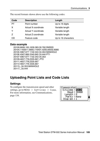 Communications 9

The record formats shown above use the following codes:

 Code          Description                    Length
 PT            Point number                   Up to 16 digits
 X             Actual X coordinate            Variable length
 Y             Actual Y coordinate            Variable length
 Z             Actual Z coordinate            Variable length
 CD            Feature code                   Up to 16 characters


Data example                                                                  91.3
     20100,6606.165,1639.383,30.762,RKBSS
     20104,1165611.6800,116401.4200,00032.8080
     20105 5967.677 1102.343 34.353 MANHOLE
     20106 4567.889 2340.665 33.444 PT1
     20107 5967.677 1102.343 34.353
     20109,4657.778,2335.667,,PT2
     20111,4657.778,2335.667
     20113 4657.778 2335.667
     20115,,,34.353,MANHOLE
     20117,,,33.444



Uploading Point Lists and Code Lists                                           9.2


Settings                                                                      92.1
To configure the transmission speed and other
settings, go to MENU > Settings > Comm.
For more information, see Communications,
page 134.




                              Total Station DTM-502 Series Instruction Manual 189
 
