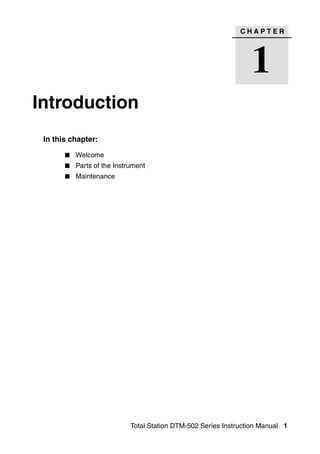 CHAPTER




                                                                 1
Introduction                                                                1




 In this chapter:

          Welcome
          Parts of the Instrument
          Maintenance




                            Total Station DTM-502 Series Instruction Manual 1
 