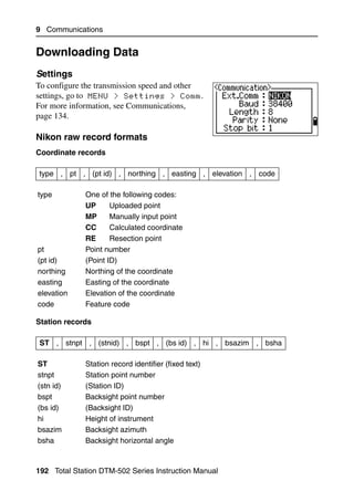 9 Communications


Downloading Data                                               9.3


Settings                                                      93.1
To configure the transmission speed and other
settings, go to MENU > Settings > Comm.
For more information, see Communications,
page 134.

Nikon raw record formats                         93.2

Coordinate records

type , pt , (pt id) , northing , easting , elevation , code

type         One of the following codes:
             UP      Uploaded point
             MP      Manually input point
             CC      Calculated coordinate
             RE      Resection point
pt           Point number
(pt id)      (Point ID)
northing     Northing of the coordinate
easting      Easting of the coordinate
elevation    Elevation of the coordinate
code         Feature code

Station records

 ST , stnpt , (stnid) , bspt , (bs id) , hi , bsazim , bsha

ST           Station record identifier (fixed text)
stnpt        Station point number
(stn id)     (Station ID)
bspt         Backsight point number
(bs id)      (Backsight ID)
hi           Height of instrument
bsazim       Backsight azimuth
bsha         Backsight horizontal angle


192 Total Station DTM-502 Series Instruction Manual
 