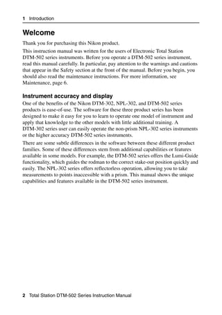 1 Introduction


Welcome                                                                             1.1

Thank you for purchasing this Nikon product.
This instruction manual was written for the users of Electronic Total Station
DTM-502 series instruments. Before you operate a DTM-502 series instrument,
read this manual carefully. In particular, pay attention to the warnings and cautions
that appear in the Safety section at the front of the manual. Before you begin, you
should also read the maintenance instructions. For more information, see
Maintenance, page 6.

Instrument accuracy and display                                                    11.1
One of the benefits of the Nikon DTM-302, NPL-302, and DTM-502 series
products is ease-of-use. The software for these three product series has been
designed to make it easy for you to learn to operate one model of instrument and
apply that knowledge to the other models with little additional training. A
DTM-302 series user can easily operate the non-prism NPL-302 series instruments
or the higher accuracy DTM-502 series instruments.
There are some subtle differences in the software between these different product
families. Some of these differences stem from additional capabilities or features
available in some models. For example, the DTM-502 series offers the Lumi-Guide
functionality, which guides the rodman to the correct stake-out position quickly and
easily. The NPL-302 series offers reflectorless operation, allowing you to take
measurements to points inaccessible with a prism. This manual shows the unique
capabilities and features available in the DTM-502 series instrument.




2 Total Station DTM-502 Series Instruction Manual
 