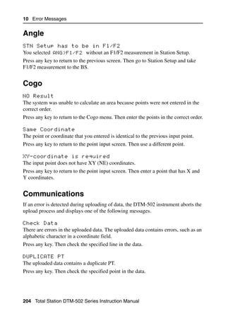 10 Error Messages


Angle                                                                                 10.1


STN Setup has to be in F1/F2                                                         101.1
You selected ANG>F1/F2 without an F1/F2 measurement in Station Setup.
Press any key to return to the previous screen. Then go to Station Setup and take
F1/F2 measurement to the BS.


Cogo                                                                                  10.2


NO Result                                                                            102.1
The system was unable to calculate an area because points were not entered in the
correct order.
Press any key to return to the Cogo menu. Then enter the points in the correct order.

Same Coordinate                                                                      102.2
The point or coordinate that you entered is identical to the previous input point.
Press any key to return to the point input screen. Then use a different point.

XY-coordinate is required                                                            102.3
The input point does not have XY (NE) coordinates.
Press any key to return to the point input screen. Then enter a point that has X and
Y coordinates.


Communications                                                                        10.3

If an error is detected during uploading of data, the DTM-502 instrument aborts the
upload process and displays one of the following messages.

Check Data                                                                           103.1
There are errors in the uploaded data. The uploaded data contains errors, such as an
alphabetic character in a coordinate field.
Press any key. Then check the specified line in the data.

DUPLICATE PT                                                                         103.2
The uploaded data contains a duplicate PT.
Press any key. Then check the specified point in the data.




204 Total Station DTM-502 Series Instruction Manual
 