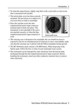 Introduction 1

• To clean the optical lenses, lightly wipe them with a soft cloth or a lens tissue
  that is moistened with alcohol.
• The reticle plate cover has been correctly
  mounted. Do not release it or subject it to
  excessive force to make it watertight.
• Press the cap that covers the data
  output/external power input connector
  terminal until it clicks into place. The
  instrument is not watertight if the cap is
  not attached securely, or when the data
  output/external power input connector is         Reticle plate cover
  used.
• The carrying case is designed to be watertight, but you should not leave it
  exposed to rain for an extended period. If exposure to rain is unavoidable, make
  sure that the carrying case is placed with the Nikon nameplate facing upward.
• The BC-80 battery pack contains a Ni-MH battery. When disposing of the
  battery pack, follow the laws or rules of your municipal waste system.
• The instrument can be damaged by static electricity from the human body
  discharged through the data output/external power input connector. Before
  handling the instrument, touch any other conductive material once to remove
  static electricity.




                                Total Station DTM-502 Series Instruction Manual 7
 