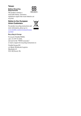 Taiwan
Battery Recycling
Requirements
The product contains a
removable battery. Taiwanese
regulations require that waste batteries are
recycled.
Notice to Our European
Union Customers
For product recycling instructions and
more information, please go to:
www.trimble.com/environment/summ
ary.html
Recycling in Europe
To recycle Trimble WEEE,
call: +31 497 53 2430,
and ask for the “WEEE associate,”
or mail a request for recycling instructions to:
Trimble Europe BV
c/o Menlo Worldwide Logistics
Meerheide 45
5521 DZ Eersel, NL
 