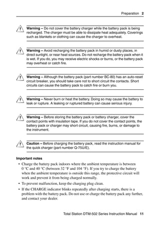 Preparation 2




C     Warning – Do not cover the battery charger while the battery pack is being
      recharged. The charger must be able to dissipate heat adequately. Coverings
      such as blankets or clothing can cause the charger to overheat.



C     Warning – Avoid recharging the battery pack in humid or dusty places, in
      direct sunlight, or near heat sources. Do not recharge the battery pack when it
      is wet. If you do, you may receive electric shocks or burns, or the battery pack
      may overheat or catch fire.



C     Warning – Although the battery pack (part number BC-80) has an auto-reset
      circuit breaker, you should take care not to short circuit the contacts. Short
      circuits can cause the battery pack to catch fire or burn you.



C     Warning – Never burn or heat the battery. Doing so may cause the battery to
      leak or rupture. A leaking or ruptured battery can cause serious injury.



C     Warning – Before storing the battery pack or battery charger, cover the
      contact points with insulation tape. If you do not cover the contact points, the
      battery pack or charger may short circuit, causing fire, burns, or damage to
      the instrument.



C     Caution – Before charging the battery pack, read the instruction manual for
      the quick charger (part number Q-75U/E).


Important notes
 • Charge the battery pack indoors where the ambient temperature is between
   0 °C and 40 °C (between 32 °F and 104 °F). If you try to charge the battery
   when the ambient temperature is outside this range, the protective circuit will
   work and prevent it from being charged normally.
 • To prevent malfunction, keep the charging plug clean.
 • If the CHARGE indicator blinks repeatedly after charging starts, there is a
   problem with the battery pack. Do not use or charge the battery pack any further,
   and contact your dealer.



                               Total Station DTM-502 Series Instruction Manual 11
 