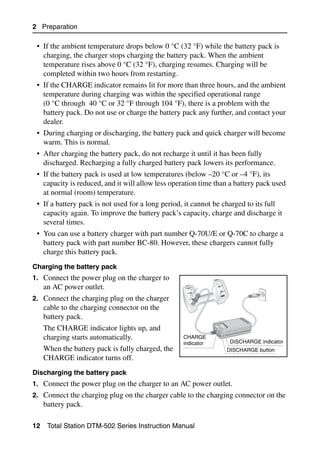 2 Preparation

 • If the ambient temperature drops below 0 °C (32 °F) while the battery pack is
   charging, the charger stops charging the battery pack. When the ambient
   temperature rises above 0 °C (32 °F), charging resumes. Charging will be
   completed within two hours from restarting.
 • If the CHARGE indicator remains lit for more than three hours, and the ambient
   temperature during charging was within the specified operational range
   (0 °C through 40 °C or 32 °F through 104 °F), there is a problem with the
   battery pack. Do not use or charge the battery pack any further, and contact your
   dealer.
 • During charging or discharging, the battery pack and quick charger will become
   warm. This is normal.
 • After charging the battery pack, do not recharge it until it has been fully
   discharged. Recharging a fully charged battery pack lowers its performance.
 • If the battery pack is used at low temperatures (below –20 °C or –4 °F), its
   capacity is reduced, and it will allow less operation time than a battery pack used
   at normal (room) temperature.
 • If a battery pack is not used for a long period, it cannot be charged to its full
   capacity again. To improve the battery pack’s capacity, charge and discharge it
   several times.
 • You can use a battery charger with part number Q-70U/E or Q-70C to charge a
   battery pack with part number BC-80. However, these chargers cannot fully
   charge this battery pack.
Charging the battery pack
1. Connect the power plug on the charger to
     an AC power outlet.
2. Connect the charging plug on the charger
     cable to the charging connector on the
     battery pack.
     The CHARGE indicator lights up, and
     charging starts automatically.                CHARGE
                                                   indicator      DISCHARGE indicator
     When the battery pack is fully charged, the                 DISCHARGE button
     CHARGE indicator turns off.
Discharging the battery pack
1. Connect the power plug on the charger to an AC power outlet.
2. Connect the charging plug on the charger cable to the charging connector on the
     battery pack.

12    Total Station DTM-502 Series Instruction Manual
 