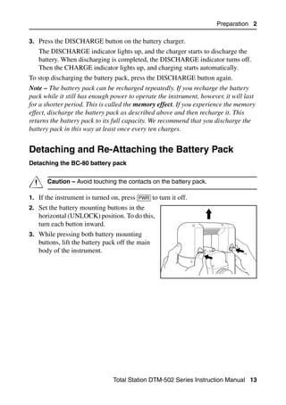 Preparation 2

3. Press the DISCHARGE button on the battery charger.
   The DISCHARGE indicator lights up, and the charger starts to discharge the
   battery. When discharging is completed, the DISCHARGE indicator turns off.
   Then the CHARGE indicator lights up, and charging starts automatically.
To stop discharging the battery pack, press the DISCHARGE button again.
Note – The battery pack can be recharged repeatedly. If you recharge the battery
pack while it still has enough power to operate the instrument, however, it will last
for a shorter period. This is called the memory effect. If you experience the memory
effect, discharge the battery pack as described above and then recharge it. This
returns the battery pack to its full capacity. We recommend that you discharge the
battery pack in this way at least once every ten charges.


Detaching and Re-Attaching the Battery Pack                                        2.1

Detaching the BC-80 battery pack


C      Caution – Avoid touching the contacts on the battery pack.

1. If the instrument is turned on, press [PWR] to turn it off.
2. Set the battery mounting buttons in the
   horizontal (UNLOCK) position. To do this,
   turn each button inward.
3. While pressing both battery mounting
   buttons, lift the battery pack off the main
   body of the instrument.




                                 Total Station DTM-502 Series Instruction Manual 13
 