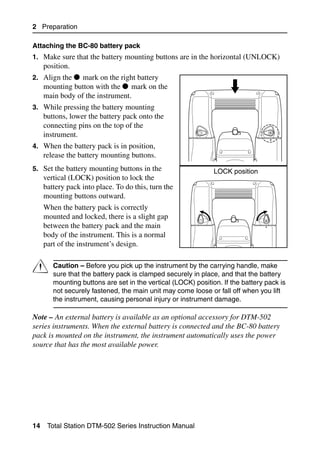 2 Preparation

Attaching the BC-80 battery pack
1. Make sure that the battery mounting buttons are in the horizontal (UNLOCK)
     position.
2. Align the     mark on the right battery
     mounting button with the mark on the
     main body of the instrument.
3. While pressing the battery mounting
     buttons, lower the battery pack onto the
     connecting pins on the top of the
     instrument.
4. When the battery pack is in position,
     release the battery mounting buttons.
5. Set the battery mounting buttons in the                     LOCK position
     vertical (LOCK) position to lock the
     battery pack into place. To do this, turn the
     mounting buttons outward.
     When the battery pack is correctly
     mounted and locked, there is a slight gap
     between the battery pack and the main
     body of the instrument. This is a normal
     part of the instrument’s design.


C       Caution – Before you pick up the instrument by the carrying handle, make
        sure that the battery pack is clamped securely in place, and that the battery
        mounting buttons are set in the vertical (LOCK) position. If the battery pack is
        not securely fastened, the main unit may come loose or fall off when you lift
        the instrument, causing personal injury or instrument damage.

Note – An external battery is available as an optional accessory for DTM-502
series instruments. When the external battery is connected and the BC-80 battery
pack is mounted on the instrument, the instrument automatically uses the power
source that has the most available power.




14    Total Station DTM-502 Series Instruction Manual
 