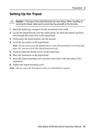Preparation 2


Setting Up the Tripod                                                               2.1




C     Caution – The tops of the tripod ferrules are very sharp. When handling or
      carrying the tripod, take care to avoid injuring yourself on the ferrules.

1. Open the tripod legs enough to for the instrument to be stable.
2. Locate the tripod directly over the station point. To check the tripod’s position,
   look through the center hole in the tripod head.
3. Firmly press the tripod ferrules into the ground.
4. Level the top surface of the tripod head.
   Note – If you want to use the plumb bob to center the instrument (see Centering,
   page 16), you must level the tripod head precisely.
5. Securely fasten the thumb screws on the tripod legs.
6. Place the instrument on the tripod head.
7. Insert the tripod mounting screw into the center hole of the base plate of the
   instrument.
8. Tighten the tripod mounting screw.
Note – Do not carry the instrument while it is attached to a tripod.




                               Total Station DTM-502 Series Instruction Manual 15
 