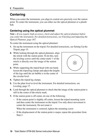 2 Preparation


Centering                                                                              2.1

When you center the instrument, you align its central axis precisely over the station
point. To center the instrument, you can either use the optical plummet or a plumb
bob.

Centering using the optical plummet                                                21.1
Note – If you require high accuracy, check and adjust the optical plummet before
you center the instrument. For detailed instructions, see Checking and Adjusting the
Optical Plummet, page 167.
To center the instrument using the optical plummet:
1. Set up the instrument on the tripod. For detailed instructions, see Setting Up the
     Tripod, page 15.
2. While looking through the optical plummet, align
     the reticle with the station point. To do this, turn
     the leveling screws until the center mark of the
     reticle is directly over the image of the station
     point.
3. While supporting the tripod head with one hand,
     loosen the tripod leg clamps and adjust the lengths
     of the legs until the air bubble is in the center of
     the circular level.
4. Tighten the tripod leg clamps.
5. Use the plate level to level the instrument. For detailed instructions, see
     Leveling, page 17.
6. Look through the optical plummet to check that the image of the station point is
     still in the center of the reticle mark.
7. If the station point is off center, do one of the following:
     – If the station point is slightly off center, loosen the tripod mounting screw
       and then center the instrument on the tripod. Use only direct movement to
       center the instrument. Do not rotate it.
        When the instrument is centered, tighten the mounting screw.
     – If the displacement of the station point is major, repeat this procedure from
       Step 2.




16    Total Station DTM-502 Series Instruction Manual
 