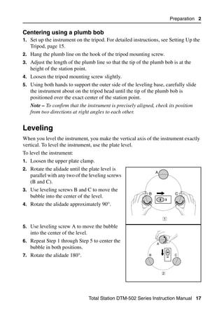 Preparation 2

Centering using a plumb bob                                                         20.1
1. Set up the instrument on the tripod. For detailed instructions, see Setting Up the
   Tripod, page 15.
2. Hang the plumb line on the hook of the tripod mounting screw.
3. Adjust the length of the plumb line so that the tip of the plumb bob is at the
   height of the station point.
4. Loosen the tripod mounting screw slightly.
5. Using both hands to support the outer side of the leveling base, carefully slide
   the instrument about on the tripod head until the tip of the plumb bob is
   positioned over the exact center of the station point.
   Note – To confirm that the instrument is precisely aligned, check its position
   from two directions at right angles to each other.


Leveling                                                                              2.1

When you level the instrument, you make the vertical axis of the instrument exactly
vertical. To level the instrument, use the plate level.
To level the instrument:
1. Loosen the upper plate clamp.
2. Rotate the alidade until the plate level is
                                                                 A
   parallel with any two of the leveling screws
   (B and C).
3. Use leveling screws B and C to move the
                                                             B             C
   bubble into the center of the level.
4. Rotate the alidade approximately 90°.


                                                                     1

5. Use leveling screw A to move the bubble
   into the center of the level.
6. Repeat Step 1 through Step 5 to center the
                                                                 A
   bubble in both positions.
7. Rotate the alidade 180°.                                  B             C




                                                                     2




                                   Total Station DTM-502 Series Instruction Manual 17
 