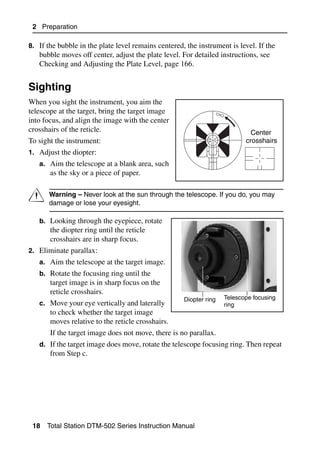 2 Preparation

8. If the bubble in the plate level remains centered, the instrument is level. If the
   bubble moves off center, adjust the plate level. For detailed instructions, see
   Checking and Adjusting the Plate Level, page 166.


Sighting                                                                                 2.1

When you sight the instrument, you aim the
telescope at the target, bring the target image
into focus, and align the image with the center
crosshairs of the reticle.                                                   Center
To sight the instrument:                                                   crosshairs
1. Adjust the diopter:
   a. Aim the telescope at a blank area, such
       as the sky or a piece of paper.


C      Warning – Never look at the sun through the telescope. If you do, you may
       damage or lose your eyesight.

   b. Looking through the eyepiece, rotate
       the diopter ring until the reticle
       crosshairs are in sharp focus.
2. Eliminate parallax:
   a. Aim the telescope at the target image.
   b. Rotate the focusing ring until the
       target image is in sharp focus on the
       reticle crosshairs.
                                                     Diopter ring   Telescope focusing
   c. Move your eye vertically and laterally                        ring
       to check whether the target image
       moves relative to the reticle crosshairs.
       If the target image does not move, there is no parallax.
   d. If the target image does move, rotate the telescope focusing ring. Then repeat
       from Step c.




 18   Total Station DTM-502 Series Instruction Manual
 