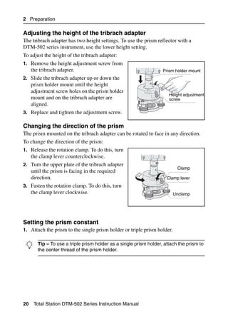 2 Preparation

Adjusting the height of the tribrach adapter                                       20.1
The tribrach adapter has two height settings. To use the prism reflector with a
DTM-502 series instrument, use the lower height setting.
To adjust the height of the tribrach adapter:
1. Remove the height adjustment screw from
     the tribrach adapter.                                       Prism holder mount
2. Slide the tribrach adapter up or down the
     prism holder mount until the height
     adjustment screw holes on the prism holder
                                                                    Height adjustment
     mount and on the tribrach adapter are                          screw
     aligned.
3. Replace and tighten the adjustment screw.

Changing the direction of the prism                                                20.1
The prism mounted on the tribrach adapter can be rotated to face in any direction.
To change the direction of the prism:
1. Release the rotation clamp. To do this, turn
     the clamp lever counterclockwise.
2. Turn the upper plate of the tribrach adapter
                                                                          Clamp
     until the prism is facing in the required
     direction.                                                    Clamp lever
3. Fasten the rotation clamp. To do this, turn
     the clamp lever clockwise.                                          Unclamp




Setting the prism constant                                                         20.1
1. Attach the prism to the single prism holder or triple prism holder.


B Tip center thread of the prism holder.a single prism holder, attach the prism to
  the
      – To use a triple prism holder as




20    Total Station DTM-502 Series Instruction Manual
 