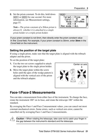 Preparation 2

2. Set the prism constant. To do this, hold down
   [MSR1] or [MSR2] for one second. For more
   information, see Measurement settings,
   page 57.
   Note – The prism constant of a Nikon prism is
   always 0, whether it is attached to a single
   prism holder or a triple prism holder.

If your prism constant is not 0mm, then directly enter the prism constant value
in the Const field. For example, if your prism constant is 30mm, enter 30mm in the
Const field on the instrument.


Setting the position of the target plate                                            20.1
If using a single prism, make sure that the target plate is aligned with the tribrach
adapter and the prism.
To set the position of the target plate:
1. Use the two set screws supplied to attach                           Center on axis
   the target plate to the single prism holder.
2. Move the target plate within the screw
   holes until the apex of the wedge pattern is
   aligned with the vertical axis of the prism
   and the tribrach adapter.




Face-1/Face-2 Measurements                                                              2.1

You can take a measurement from either face of the instrument. To change the face,
rotate the instrument 180° on its base, and rotate the telescope 180° within the
standard.
By averaging the Face-1 and Face-2 measurement values, you can cancel out most
constant mechanical errors. Some errors, such as vertical axis error, cannot be
cancelled out by averaging Face-1 and Face-2 measurements.


C      Caution – When rotating the telescope, take care not to catch your finger in
       the gap between the instrument’s standard and the telescope.



                                 Total Station DTM-502 Series Instruction Manual 21
 