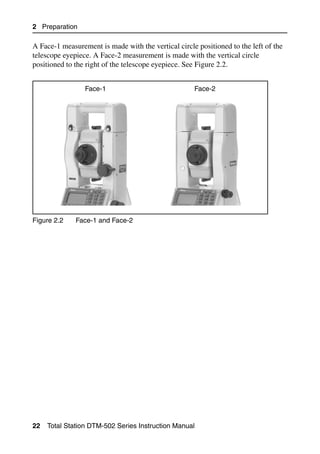2 Preparation

A Face-1 measurement is made with the vertical circle positioned to the left of the
telescope eyepiece. A Face-2 measurement is made with the vertical circle
positioned to the right of the telescope eyepiece. See Figure 2.2.


                 Face-1                              Face-2




Figure 2.2    Face-1 and Face-2




22   Total Station DTM-502 Series Instruction Manual
 