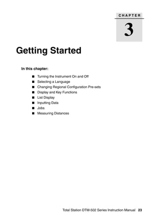 CHAPTER




                                                                 3
Getting Started                                                             3




 In this chapter:

          Turning the Instrument On and Off
          Selecting a Language
          Changing Regional Configuration Pre-sets
          Display and Key Functions
          List Display
          Inputting Data
          Jobs
          Measuring Distances




                           Total Station DTM-502 Series Instruction Manual 23
 
