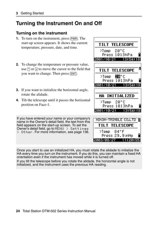 3 Getting Started


Turning the Instrument On and Off                                                   3.1


Turning on the instrument                                                          31.1
1. To turn on the instrument, press [PWR]. The
   start-up screen appears. It shows the current
   temperature, pressure, date, and time.



2. To change the temperature or pressure value,
   use [^] or [v] to move the cursor to the field that
   you want to change. Then press [ENT].



3. If you want to initialize the horizontal angle,
   rotate the alidade.
4. Tilt the telescope until it passes the horizontal
   position on Face-1.


If you have entered your name or your company’s
name in the Owner’s detail field, the text from this
field appears on the start-up screen. To set the
Owner’s detail field, go to MENU > Settings
> Other. For more information, see page 136.




Once you start to use an initialized HA, you must rotate the alidade to initialize the
HA every time you turn on the instrument. If you do this, you can maintain a fixed HA
orientation even if the instrument has moved while it is turned off.
If you tilt the telescope before you rotate the alidade, the horizontal angle is not
initialized, and the instrument uses the previous HA reading.




24 Total Station DTM-502 Series Instruction Manual
 
