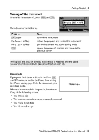 Getting Started 3

Turning off the instrument                                                      30.1
To turn the instrument off, press [PWR] and [ENT].



Then do one of the following:

 Press ...                    To ...
 [ENT] again                  turn off the instrument
 the Reset softkey            reboot the program and re-start the instrument
 the Sleep softkey            put the instrument into power-saving mode
 [ESC]                        cancel the power-off process and return to the
                              previous screen




If you press the Reset softkey, the software is rebooted and the Basic
Measurement Screen (BMS) appears without an open job.



Sleep mode
If you press the Sleep softkey in the Press [ENT]
→ OFF screen, or enable the Power Save setting
(see Power saving, page 134), the instrument goes
into sleep mode.
When the instrument is in sleep mode, it wakes up
if any of the following occurs:
 • You press a key
 • The instrument receives a remote control command
 • You rotate the alidade
 • You tilt the telescope




                                Total Station DTM-502 Series Instruction Manual 25
 