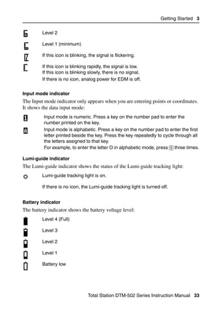 Getting Started 3


         Level 2

         Level 1 (minimum)

         If this icon is blinking, the signal is flickering.

         If this icon is blinking rapidly, the signal is low.
         If this icon is blinking slowly, there is no signal.
         If there is no icon, analog power for EDM is off.


Input mode indicator
The Input mode indicator only appears when you are entering points or coordinates.
It shows the data input mode:
          Input mode is numeric. Press a key on the number pad to enter the
          number printed on the key.
          Input mode is alphabetic. Press a key on the number pad to enter the first
          letter printed beside the key. Press the key repeatedly to cycle through all
          the letters assigned to that key.
          For example, to enter the letter O in alphabetic mode, press [5] three times.

Lumi-guide indicator
The Lumi-guide indicator shows the status of the Lumi-guide tracking light:
         Lumi-guide tracking light is on.

         If there is no icon, the Lumi-guide tracking light is turned off.


Battery indicator
The battery indicator shows the battery voltage level:
         Level 4 (Full)

         Level 3

         Level 2

         Level 1

         Battery low




                                  Total Station DTM-502 Series Instruction Manual 33
 