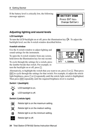 3 Getting Started

If the battery level is critically low, the following
message appears:




Adjusting lighting and sound levels                                                      31.2

LCD backlight
To turn the LCD backlight on or off, press the illumination key           . To adjust the
backlight level, use the 4-switch window described below.
4-switch window
Use the 4-switch window to adjust lighting and
sound settings for the instrument.
To open the 4-switch window from any screen,
hold down the Illumination key for one second.
To cycle through the settings for a switch, press
the number beside that switch. For example, to
turn the backlight on or off, press [1].
Alternatively, to highlight the switch that you want to set, press [^] or [v]. Then press
[ENT] to cycle through the settings for that switch. For example, to adjust the reticle
light brightness, press [^] or [v] repeatedly until the reticle light switch is highlighted.
Then press [ENT] repeatedly until the required brightness level is reached.
Switch 1 (backlight)

          LCD backlight is on.

          LCD backlight is off.

Switch 2 (reticle light)

          Reticle light is on the maximum setting.

          Reticle light is on the medium setting.

          Reticle light is on the minimum setting.

          Reticle light is off.


34 Total Station DTM-502 Series Instruction Manual
 