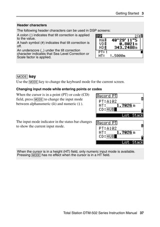 Getting Started 3


Header characters
The following header characters can be used in DSP screens:
A colon (:) indicates that tilt correction is applied
to the value.
A hash symbol (#) indicates that tilt correction is
off.
An underscore (_) under the tilt correction
character indicates that Sea Level Correction or
Scale factor is applied.




[MODE] key                                                                         30.1
Use the [MODE] key to change the keyboard mode for the current screen.
Changing input mode while entering points or codes
When the cursor is in a point (PT) or code (CD)
field, press [MODE] to change the input mode
between alphanumeric (A) and numeric (1).



The input mode indicator in the status bar changes
to show the current input mode.




When the cursor is in a height (HT) field, only numeric input mode is available.
Pressing [MODE] has no effect when the cursor is in a HT field.




                               Total Station DTM-502 Series Instruction Manual 37
 