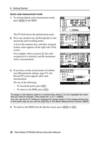 3 Getting Started

Quick code measurement mode
1. To activate Quick code measurement mode,
   press [MODE] in the BMS.




   The PT field shows the default point name.
2. Press any numeric key ([0] through [9]) to start
   measuring and recording points.
   A list of the numeric keys and their assigned
   feature codes appears on the right side of the
   screen.
   For example, when you press [6], the code
   assigned to 6 is selected, and the instrument
   starts a measurement.



3. If you have set the record mode to Confirm
   (see Measurement settings, page 57), the
   Record PT screen appears after each
   measurement.
   Do one of the following:
   – To record the point, press [ENT].
   – To return to the BMS, press [ESC].

To assign a new feature code to a numeric key, press [^] or [v] to highlight the code
that you want to change. Then press the Edit softkey.
You can use the DSP softkey to change the values shown in the measurement box,
in the same way as you use the [DSP] key in the Basic Measurement Screen (BMS).

4. To return to the BMS from the Qcode screen, press [MODE] or [ESC].




38 Total Station DTM-502 Series Instruction Manual
 