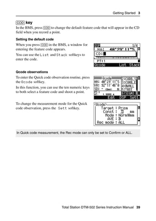 Getting Started 3

[COD] key                                                                         30.1
In the BMS, press [COD] to change the default feature code that will appear in the CD
field when you record a point.
Setting the default code
When you press [COD] in the BMS, a window for
entering the feature code appears.
You can use the List and Stack softkeys to
enter the code.


Qcode observations
To enter the Quick code observation routine, press
the Qcode softkey.
In this function, you can use the ten numeric keys
to both select a feature code and shoot a point.


To change the measurement mode for the Quick
code observation, press the Sett softkey.




In Quick code measurement, the Rec mode can only be set to Confirm or ALL.




                               Total Station DTM-502 Series Instruction Manual 39
 
