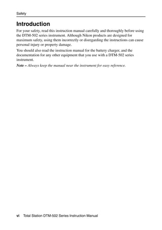 Safety


Introduction
For your safety, read this instruction manual carefully and thoroughly before using
the DTM-502 series instrument. Although Nikon products are designed for
maximum safety, using them incorrectly or disregarding the instructions can cause
personal injury or property damage.
You should also read the instruction manual for the battery charger, and the
documentation for any other equipment that you use with a DTM-502 series
instrument.
Note – Always keep the manual near the instrument for easy reference.




vi   Total Station DTM-502 Series Instruction Manual
 