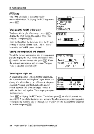 3 Getting Started

[HOT] key                                                                                 30.2
The HOT key menu is available on any
observation screen. To display the HOT key menu,
press [HOT].


Changing the height of the target
To change the height of the target, press [HOT] to
display the HOT menu. Then either press [1] or
select HT and press [ENT].
Enter the height of the target, or press the Stack
softkey to display the HT stack. The HT stack
stores the last 20 HT values entered.
Setting the temperature and pressure
To set the current temperature and pressure, press
[HOT] to display the HOT menu. Then either press
[2] or select Temp-Press and press [ENT]. Enter
the ambient temperature and pressure. The ppm
value is updated automatically.


Selecting the target set
A target set specifies settings for the target type,
the prism constant, and height of target. When you
change the selected target set, all three settings are
changed. You can use this function to quickly
switch between two types of target, such as a
reflector sheet and a prism. You can prepare up to
five target sets.
Press [HOT] to display the HOT menu. Then either press [3], or select Target and
press [ENT]. A list of the five target sets appears. To select a target set, either press the
corresponding numeric key ([1] through [5]), or use [^] or [v] to highlight the target set
in the list and press [ENT].




40 Total Station DTM-502 Series Instruction Manual
 