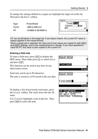 Getting Started 3

To change the settings defined in a target set, highlight the target set in the list.
Then press the Edit softkey.

   Type            Prism/Sheet
   Const           –999 to 999 mm
   HT              –9.9900 to 99.9900 m


HT can be left blank in the target set. If you leave it blank, the current HT value is
always applied to the measurement.
When a target set is selected, the Type and Const values are copied to both [MSR1]
and [MSR2] settings, and to the measurements in Qcode. If you have specified a
value for HT, this value is also copied to the current HT.

Entering a field note
To enter a field note, press [HOT] to display the
HOT menu. Then either press [4], or select Note
and press [ENT].
This function can be used at any time on any
observation screen.
Each note can be up to 50 characters.
The note is stored as a CO record in the raw data.




To display a list of previously used notes, press
the Stack softkey. The stack stores the last 20
notes.
Use [^] or [v] to highlight a note in the list. Then
press [ENT] to select the note.




                                  Total Station DTM-502 Series Instruction Manual 41
 