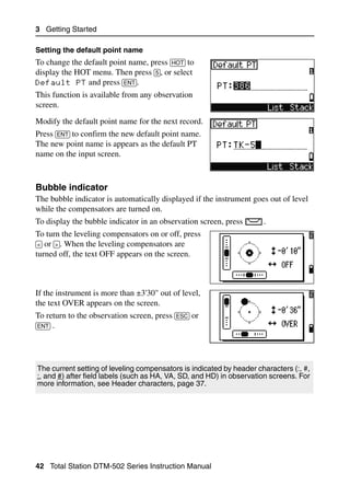 3 Getting Started

Setting the default point name
To change the default point name, press [HOT] to
display the HOT menu. Then press [5], or select
Default PT and press [ENT].
This function is available from any observation
screen.
Modify the default point name for the next record.
Press [ENT] to confirm the new default point name.
The new point name is appears as the default PT
name on the input screen.



Bubble indicator                                                                   30.3
The bubble indicator is automatically displayed if the instrument goes out of level
while the compensators are turned on.
To display the bubble indicator in an observation screen, press       .
To turn the leveling compensators on or off, press
[<] or [>]. When the leveling compensators are
turned off, the text OFF appears on the screen.



If the instrument is more than ±3'30" out of level,
the text OVER appears on the screen.
To return to the observation screen, press [ESC] or
[ENT] .




The current setting of leveling compensators is indicated by header characters (:, #,
:, and #) after field labels (such as HA, VA, SD, and HD) in observation screens. For
more information, see Header characters, page 37.




42 Total Station DTM-502 Series Instruction Manual
 
