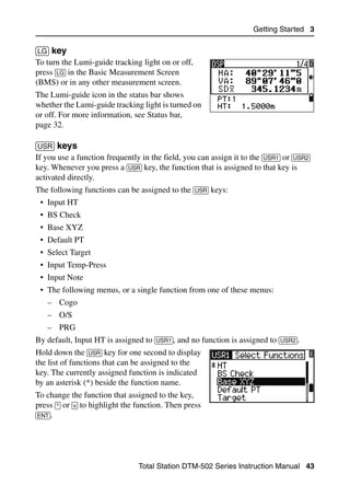 Getting Started 3

[LG] key                                                                              30.4
To turn the Lumi-guide tracking light on or off,
press [LG] in the Basic Measurement Screen
(BMS) or in any other measurement screen.
The Lumi-guide icon in the status bar shows
whether the Lumi-guide tracking light is turned on
or off. For more information, see Status bar,
page 32.

[USR] keys                                                                            30.5
If you use a function frequently in the field, you can assign it to the [USR1] or [USR2]
key. Whenever you press a [USR] key, the function that is assigned to that key is
activated directly.
The following functions can be assigned to the [USR] keys:
 • Input HT
 • BS Check
 • Base XYZ
 • Default PT
 • Select Target
 • Input Temp-Press
 • Input Note
 • The following menus, or a single function from one of these menus:
   – Cogo
   – O/S
   – PRG
By default, Input HT is assigned to [USR1], and no function is assigned to [USR2].
Hold down the [USR] key for one second to display
the list of functions that can be assigned to the
key. The currently assigned function is indicated
by an asterisk (*) beside the function name.
To change the function that assigned to the key,
press [^] or [v] to highlight the function. Then press
[ENT].




                                 Total Station DTM-502 Series Instruction Manual 43
 