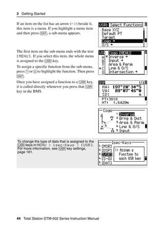 3 Getting Started

If an item on the list has an arrow (->) beside it,
this item is a menu. If you highlight a menu item
and then press [ENT], a sub-menu appears.



The first item on the sub-menu ends with the text
[MENU]. If you select this item, the whole menu
is assigned to the [USR] key.
To assign a specific function from the sub-menu,
press [^] or [v] to highlight the function. Then press
[ENT].
Once you have assigned a function to a [USR] key,
it is called directly whenever you press that [USR]
key in the BMS.




To change the type of data that is assigned to the
[USR] keys in MENU > 1sec-Keys > [USR].
For more information, see [USR] key settings,
page 161.




44 Total Station DTM-502 Series Instruction Manual
 
