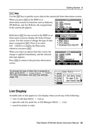 Getting Started 3

[DAT] key                                                                           30.6
Use the [DAT] key to quickly access data in the current job from observation screens.
When you press [DAT] in the BMS or in
observation screens in functions such as Stakeout,
2Pt RefLine, and Arc RefLine, the assigned data
in the current job appears.


Hold down [DAT] for one second in the BMS or an
observation screen to display the Select Format
screen. Use this screen to change the type of data
that is assigned to [DAT]. Press [1] or select
DAT [MENU] to display the Data menu
whenever you press [DAT].
When you select an option from this screen, the
change is applied immediately, and the selected
data type appears.
Press [ESC] to return to the previous observation
screen.


To change the type of data that is assigned to
[DAT], go to MENU > 1sec-Keys > [DAT].
For more information, see [DAT] key settings,
page 162.




List Display                                                                         3.1

Available jobs or data appear in a list display when you do any of the following:
 • view or edit data (MENU > Data)
 • open the code list, point list, or Job Manager (MENU > Job)
 • search for points or codes




                                Total Station DTM-502 Series Instruction Manual 45
 