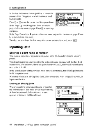 3 Getting Started

In the list, the current cursor position is shown in
reverse video (it appears as white text on a black
background).
Press [^] or [v] move the cursor one line up or down.
If the Page Up icon appears, there are more
pages before the current page. Press [<] to move up
one page.
If the Page Down icon     appears, there are more pages after the current page. Press
[>] to move down one page.
To select an item from the list, move the cursor onto the item and press [ENT].


Inputting Data                                                                       3.2


Entering a point name or number                                                     32.1
You can use numeric or alphanumeric names up to 16 characters long to identify
points.
The default name for a new point is the last point name entered, with the last digit
incremented. For example, if the last point name was A100, the default name for the
next point is A101.
If the last character of the previous point name is alphabetic, the default point name
is the last point name.
When the cursor is in a PT (point) field, there are several ways to specify a point, or
input coordinates.
Entering an existing point
When you enter a known point name or number,
the coordinates of that point are displayed briefly.
A short beep sounds before the next screen
appears or the next field is selected.




46 Total Station DTM-502 Series Instruction Manual
 