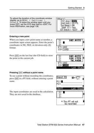 Getting Started 3




To adjust the duration of the coordinate window
display, go to MENU > Settings >
Others. To leave the window open until you
press [ENT], set the XYZ disp field to +ENT. For
more information, see page 136.




Entering a new point
When you input a new point name or number, a
coordinate input screen appears. Enter the point’s
coordinates in NE, NEZ, or elevation-only (Z)
format.


Press [ENT] on the last line (the CD field) to store
the point in the current job.




Pressing [ENT] without a point name
To use a point without recording the coordinates,
press [ENT] in a PT field, without entering a point
name.



The input coordinates are used in the calculation.
They are not saved in the database.




                                 Total Station DTM-502 Series Instruction Manual 47
 