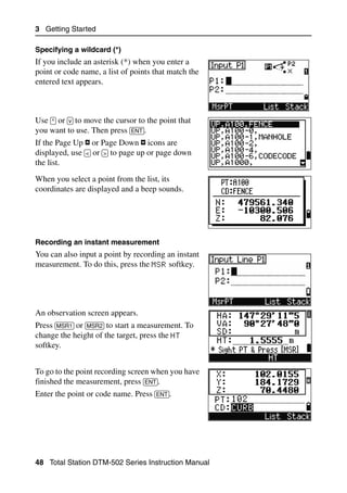 3 Getting Started

Specifying a wildcard (*)
If you include an asterisk (*) when you enter a
point or code name, a list of points that match the
entered text appears.



Use [^] or [v] to move the cursor to the point that
you want to use. Then press [ENT].
If the Page Up or Page Down icons are
displayed, use [<] or [>] to page up or page down
the list.
When you select a point from the list, its
coordinates are displayed and a beep sounds.




Recording an instant measurement
You can also input a point by recording an instant
measurement. To do this, press the MSR softkey.




An observation screen appears.
Press [MSR1] or [MSR2] to start a measurement. To
change the height of the target, press the HT
softkey.


To go to the point recording screen when you have
finished the measurement, press [ENT].
Enter the point or code name. Press [ENT].




48 Total Station DTM-502 Series Instruction Manual
 
