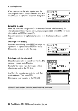 3 Getting Started

When you return to the point input screen, the
selected point name is entered in the PT field. You
can add digits or alphabetic characters if required.




Entering a code                                                                  32.2
The CD (Code) field always defaults to the last code used. You can change the
selected code on the input point screen, or you can press [COD] in the BMS. For more
information, see [COD] key, page 39.
You can use numeric or alphanumeric names up to 16 characters long to identify
codes.
Entering a code directly
To enter a code directly, press [MODE] to change the
input mode to alphanumeric or numeric mode.
Then use the keypad to enter the code.



Entering a code from the stack
The code stack is a list of recently used codes. The
stack may contain up to 20 codes.
To display the stack, press the Stack softkey
when the cursor is in the CD field.

Use [^] or [v] to move the cursor to the code that
you want to use. Then press [ENT].
The selected code is copied to the CD field.




When the instrument is rebooted, the code stack is cleared.




50 Total Station DTM-502 Series Instruction Manual
 