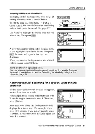 Getting Started 3

Entering a code from the code list
To display a list of existing codes, press the List
softkey when the cursor is in the CD field.
To edit the code list, go to MENU > Data >
Code List. For more information, see Editing
an item in the point list or code list, page 152.
Use [^] or [v] to highlight the feature code that you
want to use. Then press [ENT].




A layer has an arrow at the end of the code label.
If you highlight a layer in the list and then press
[ENT], the codes and layers in that layer are
displayed.
When you return to the input screen, the selected
code is entered in the CD field.

Items are shown in alphabetic order.
You can also use the first character search to quickly find a code. For more
information, see Advanced feature: Searching for a code by using the first
character, page 51.



Advanced feature: Searching for a code by using the first
character
To find a code quickly when the code list appears,
use the first-character search.
For example, to see feature codes that begin with
T, use the keypad to enter the letter T. To do this,
press [1] twice.
After each press of the key, the input mode field
displays the selected letter. For example, if you
press [1], S appears. If you quickly press [1] again,
T appears. If you do not press the [1] key again, the
letter T is selected.



                                 Total Station DTM-502 Series Instruction Manual 51
 