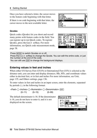 3 Getting Started

Once you have selected a letter, the cursor moves
to the feature code beginning with that letter.
If there is no code beginning with that letter, the
cursor moves to the next available letter.


Qcodes
Quick codes (Qcodes) let you shoot and record
many points with feature codes in the field. You
can register up to ten Quick codes. To register
Qcodes, press the Edit softkey. For more
information, see Quick code measurement mode,
page 38.

Press [MODE] to switch Qcodes on or off.
Press the Edit softkey to change the Qcode. You can edit the entire code, or just
the number at the end of the code.
You can still use [DSP] to change the background displays.


Entering values in feet and inches                                                 32.3
When either US Survey Feet (US-Ft) or International Feet (I-Ft) is selected as the
distance unit, you can enter and display distances, HIs, HTs, and coordinate values
either in decimal feet, or in feet and inches For more information, see Unit,
page 135, and Others settings, page 136.
To enter values in feet and inches in an input screen, enter the elements, separated
by periods (.), in the following format:
<Feet> [.] <Inches> [.] <Numerator> [.] <Denominator> [ENT]
            (0–11)        (0–15)          (0–99)

The default denominator is 16. If the denominator
is 16, you do not have to enter it, and it is not
displayed on the screen.




52 Total Station DTM-502 Series Instruction Manual
 