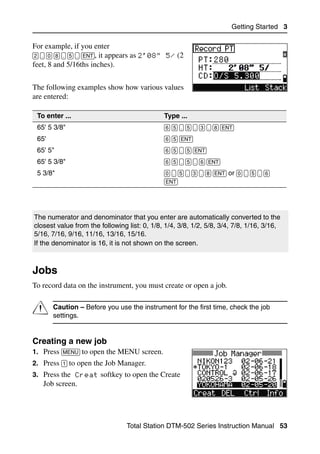 Getting Started 3

For example, if you enter
[2] [.] [0] [8] [.] [5] [.] [ENT], it appears as 2'08   5/ (2
feet, 8 and 5/16ths inches).


The following examples show how various values
are entered:

 To enter ...                                           Type ...
 65' 5 3/8"                                             [6] [5] [.] [5] [.] [3] [.] [8] [ENT]
 65'                                                    [6] [5] [ENT]
 65' 5"                                                 [6] [5] [.] [5] [ENT]
 65' 5 3/8"                                             [6] [5] [.] [5] [.] [6] [ENT]
 5 3/8"                                                 [0] [.] [5] [.] [3] [.] [8] [ENT] or [0] [.] [5] [.] [6]
                                                        [ENT]




The numerator and denominator that you enter are automatically converted to the
closest value from the following list: 0, 1/8, 1/4, 3/8, 1/2, 5/8, 3/4, 7/8, 1/16, 3/16,
5/16, 7/16, 9/16, 11/16, 13/16, 15/16.
If the denominator is 16, it is not shown on the screen.



Jobs                                                                                                                3.3

To record data on the instrument, you must create or open a job.


C       Caution – Before you use the instrument for the first time, check the job
        settings.


Creating a new job                                                                                                 33.1
1. Press [MENU] to open the MENU screen.
2. Press [1] to open the Job Manager.
3. Press the Creat softkey to open the Create
    Job screen.




                                        Total Station DTM-502 Series Instruction Manual 53
 