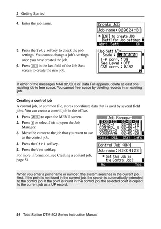 3 Getting Started

4. Enter the job name.




5. Press the Sett softkey to check the job
   settings. You cannot change a job’s settings
   once you have created the job.
6. Press [ENT] in the last field of the Job Sett
   screen to create the new job.


If either of the messages MAX 32JOBs or Data Full appears, delete at least one
existing job to free space. You cannot free space by deleting records in an existing
job.

Creating a control job
A control job, or common file, stores coordinate data that is used by several field
jobs. You can create a control job in the office.
1. Press [MENU] to open the MENU screen.
2. Press [1] or select Job to open the Job
   Manager.
3. Move the cursor to the job that you want to use
   as the control job.
4. Press the Ctrl softkey.
5. Press the Yes softkey.
For more information, see Creating a control job,
page 54.


When you enter a point name or number, the system searches in the current job
first. If the point is not found in the current job, the search is automatically extended
to the control job. If the point is found in the control job, the selected point is copied
to the current job as a UP record.




54 Total Station DTM-502 Series Instruction Manual
 