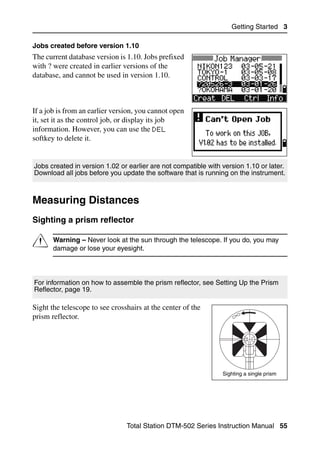 Getting Started 3

Jobs created before version 1.10
The current database version is 1.10. Jobs prefixed
with ? were created in earlier versions of the
database, and cannot be used in version 1.10.



If a job is from an earlier version, you cannot open
it, set it as the control job, or display its job
information. However, you can use the DEL
softkey to delete it.


Jobs created in version 1.02 or earlier are not compatible with version 1.10 or later.
Download all jobs before you update the software that is running on the instrument.



Measuring Distances                                                                        3.1


Sighting a prism reflector                                                                31.1



C      Warning – Never look at the sun through the telescope. If you do, you may
       damage or lose your eyesight.




For information on how to assemble the prism reflector, see Setting Up the Prism
Reflector, page 19.

Sight the telescope to see crosshairs at the center of the
prism reflector.




                                                                Sighting a single prism




                                Total Station DTM-502 Series Instruction Manual 55
 